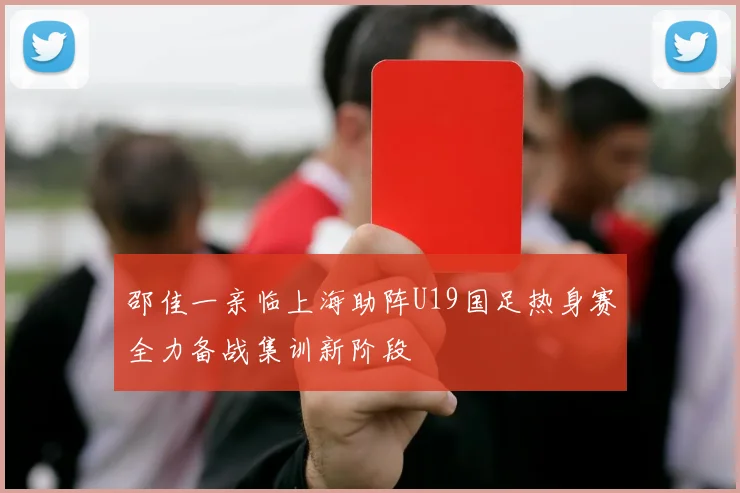 邵佳一亲临上海助阵U19国足热身赛全力备战集训新阶段
