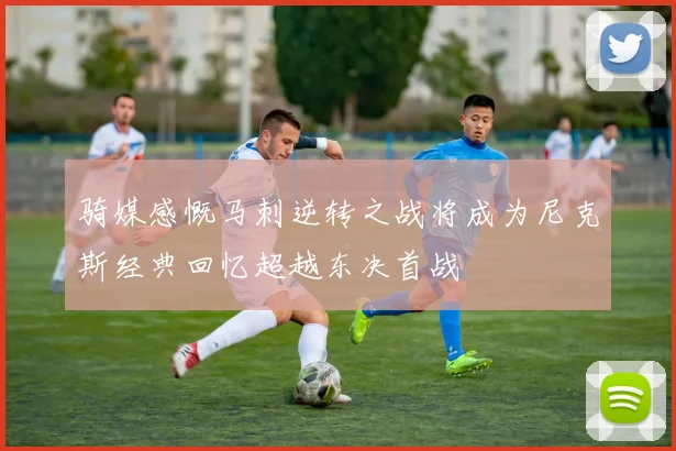骑媒感慨马刺逆转之战将成为尼克斯经典回忆超越东决首战