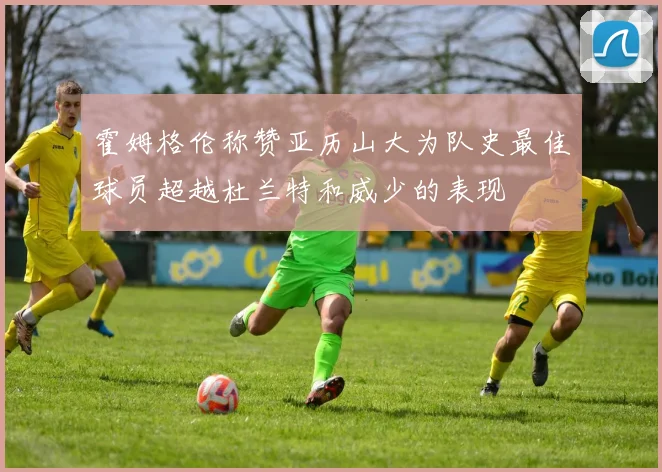 霍姆格伦称赞亚历山大为队史最佳球员超越杜兰特和威少的表现